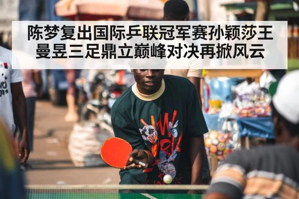 陈梦复出国际乒联冠军赛孙颖莎王曼昱三足鼎立巅峰对决再掀风云